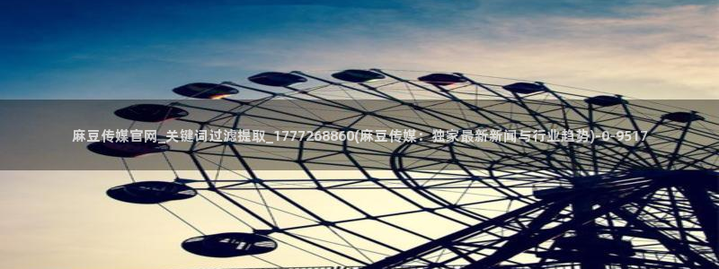 麻豆传媒体官网：麻豆传媒官网_关键词过滤提取_1777268860(麻豆传媒：独家最新新闻与行业趋势)